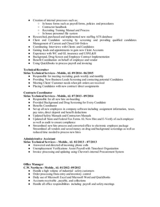 ● Creation of internal processes such as;
○ In house forms such as payroll forms, policies and procedures
○ Contractor handbook
○ Recruiting Training Manual and Process
○ In house personnel file system
● Researched, purchased and implemented new staffing ATS database
● Client and Candidate servicing by screening and providing qualified candidates
Management of Current and Closed Job Orders
● Coordinating Interviews with Clients and Candidates
● Gaining leads and appointments to gain new Cleint Accounts
● Experience with WC and GL insurance and USNL&H
● Background, Drug Screen and Employee Contract Implementation
● Benefit Coordination on behalf of employee and vendor
● Using QuickBooks to process payroll and invoicing
Technical Recruiter
Sirius Technical Services - Mobile,AL 09/2014 - 06/2015
● Responsible for meeting recruiting goals weekly and monthly
● Providing New Business Leads Screening and contacting potential Candidates
● Meeting Client/ Customer needs when job orders are received
● Placing Candidates with new contract/ direct assignments
Contracts Coordinator
Sirius Technical Services - Mobile,AL 07/2013 - 09/2014
● Responsible for all new hire on-boarding
● Provided Background and Drug Screening for Every Candidate
● Benefits Coordinator
● Set up all new employees in company software including assignment information, taxes,
pay rates,direct deposit and benefit deductions
● Updated Safety Manuals and Contractors Manuals
● Updated all State and FederalTax Forms AL New Hire and E-Verify of each employee
as well as audit to ensure compliance
● Streamlined new hire process and converted office to electronic employee package
Streamlined all vendors and saved money on drug and background screenings as well as
reduced time needed to process new hires
Administrative Assistant
Sirius Technical Services - Mobile, AL 02/2013 - 07/2013
● Answered and directed all incoming phone calls
● Unemployement Verifications Assist Payroll with Timesheet Organization
● Invoice processing and updating using Chevron's internal Procurement System
Office Manager
C.W. Northern - Mobile, AL 01/2012- 09/2012
● Handle a high volume of industrial/ safety customers
● Order processing Data entry and inventory control
● Daily use of Microsoft Excel and Microsoft Word and QuickBooks
● Accounts receivable , payable, and collections
● Handle all office responsibilities including payroll and safety meetings
 