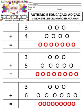Escola: ____________________________________________________
Professor (a): _______________________________________________
Aluno (a): __________________________________________________
Série: __________________________ Turma: ____________________
AUTISMO E EDUCAÇÃO: ADIÇÃO
SIMONE HELEN DRUMOND ISCHKANIAN
3 O O O
+ 5 O O O O O
= O O O O O O O O
3 O O O
+ 6 O O O O O O
= OOOOOOOOO
3 O O O
+ 4 O O O O
= O O O O O O O
 