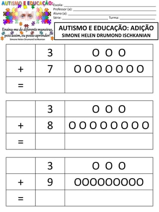 Escola: ____________________________________________________
Professor (a): _______________________________________________
Aluno (a): __________________________________________________
Série: __________________________ Turma: ____________________
AUTISMO E EDUCAÇÃO: ADIÇÃO
SIMONE HELEN DRUMOND ISCHKANIAN
3 O O O
+ 8 O O O O O O O O
=
3 O O O
+ 9 OOOOOOOOO
=
3 O O O
+ 7 O O O O O O O
=
 