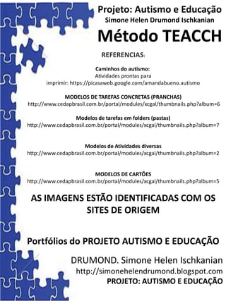 Projeto: Autismo e Educação
Simone Helen Drumond Ischkanian
Método TEACCH
REFERENCIAS:
Caminhos do autismo:
Atividades prontas para
imprimir: https://picasaweb.google.com/amandabueno.autismo
MODELOS DE TAREFAS CONCRETAS (PRANCHAS)
http://www.cedapbrasil.com.br/portal/modules/xcgal/thumbnails.php?album=6
Modelos de tarefas em folders (pastas)
http://www.cedapbrasil.com.br/portal/modules/xcgal/thumbnails.php?album=7
Modelos de Atividades diversas
http://www.cedapbrasil.com.br/portal/modules/xcgal/thumbnails.php?album=2
MODELOS DE CARTÕES
http://www.cedapbrasil.com.br/portal/modules/xcgal/thumbnails.php?album=5
AS IMAGENS ESTÃO IDENTIFICADAS COM OS
SITES DE ORIGEM
Portfólios do PROJETO AUTISMO E EDUCAÇÃO
DRUMOND. Simone Helen Ischkanian
http://simonehelendrumond.blogspot.com
PROJETO: AUTISMO E EDUCAÇÃO
 