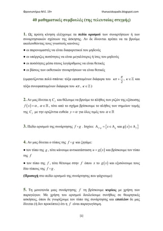 Φροντιστήριο Μ.Ε. 19+ thanasiskopadis.blogspot.com
[1]
40 μαθηματικές συμβουλές (της τελευταίας στιγμής)
1. Ως πρώτη κίνηση ελέγχουμε τα πεδία ορισμού των συναρτήσεων ή των
συναρτησιακών σχέσεων της άσκησης. Αν δε δίνονται πρέπει να τα βρούμε
ακολουθώντας τους γνωστούς κανόνες:
● οι παρονομαστές να είναι διαφορετικοί του μηδενός
● οι υπόρριζες ποσότητες να είναι μεγαλύτερες ή ίσες του μηδενός
● οι ποσότητες μέσα στους λογάριθμους να είναι θετικές
● οι βάσεις των εκθετικών συναρτήσεων να είναι θετικές
(εμφανίζονται πολύ σπάνια: τόξα εφαπτομένων διάφορα του
2
+
π
κπ , ∈ℤκ και
τόξα συνεφαπτομένων διάφορα του κπ , ∈ℤκ )
2. Αν μας δίνεται η fC και θέλουμε να βρούμε το πλήθος των ριζών της εξίσωσης
( ) =f x α , ∈ℝα , τότε από το σχήμα βρίσκουμε το πλήθος των σημείων τομής
της fC με την οριζόντια ευθεία =y α για όλες τιμές του ∈ℝα
3. Πεδίο ορισμού της συνάρτησης f g . Ισχύει: ( ){ }και gΑ = ∈Α ∈Αf g g fx x
4. Αν μας δίνεται ο τύπος της f g και ζητάμε:
● τον τύπο της g , τότε κάνουμε αντικατάσταση ( )=u g x και βρίσκουμε τον τύπο
της f
● τον τύπο της f , τότε θέτουμε στην f όπου x το ( )g x και εξισώνουμε τους
δύο τύπους της f g .
(Προσοχή στο πεδίο ορισμού της συνάρτησης που ψάχνουμε)
5. Τη μονοτονία μιας συνάρτησης f τη βρίσκουμε κυρίως με χρήση των
παραγώγων. Με χρήση του ορισμού δουλεύουμε συνήθως σε θεωρητικές
ασκήσεις, όπου δε γνωρίζουμε τον τύπο της συνάρτησης και επιπλέον δε μας
δίνεται (ή δεν προκύπτει) ότι η f είναι παραγωγίσιμη.
 