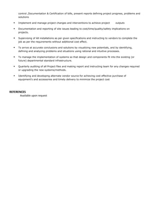 control ,Documentation & Certification of bills, present reports defining project progress, problems and
solutions
 Implement and manage project changes and interventions to achieve project outputs
 Documentation and reporting of site issues leading to cost/time/quality/safety implications on
projects.
 Supervising of All installations as per given specifications and instructing to vendors to complete the
job as per the requirements without additional cost effect.
 To arrive at accurate conclusions and solutions by visualizing new potentials, and by identifying,
defining and analyzing problems and situations using rational and intuitive processes.
 To manage the implementation of systems so that design and components fit into the existing (or
future) departmental standard infrastructure.
 Quarterly auditing of all Project files and making report and instructing team for any changes required
or upgrading the new systems/methods.
 Identifying and developing alternate vendor source for achieving cost effective purchase of
equipment’s and accessories and timely delivery to minimize the project cost
REFERENCES
Available upon request
 