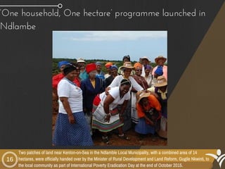 ‘One household, One hectare’ programme launched in
Ndlambe 
16
Two patches of land near Kenton-on-Sea in the Ndlamble Local Municipality, with a combined area of 14
hectares, were officially handed over by the Minister of Rural Development and Land Reform, Gugile Nkwinti, to
the local community as part of International Poverty Eradication Day at the end of October 2015.
 