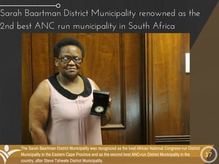 17
Sarah Baartman District Municipality renowned as the
2nd best ANC run municipality in South Africa
The Sarah Baartman District Municipality was recognized as the best African National Congress-run District
Municipality in the Eastern Cape Province and as the second best ANC-run District Municipality in the
country, after Steve Tshwete District Municipality.
 