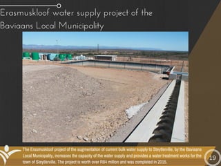 The Erasmuskloof project of the augmentation of current bulk water supply to Steytlerville, by the Baviaans
Local Municipality, increases the capacity of the water supply and provides a water treatment works for the
town of Steytlerville. The project is worth over R84 million and was completed in 2015.
Erasmuskloof water supply project of the
Baviaans Local Municipality
19
 