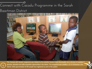 5
Connect with Cacadu Programme in the Sarah
Baartman District 
The ‘Connect with Cacadu’ programme was initiated by the erstwhile Cacadu District Municipality due to the lack of available IT
services, education and skills acquisition opportunities in the district. The programme was installed in 32 of 49 libraries in the
District, while approximately 30 000 people have registered as users of the system.
 