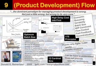 (Product Development) Flow 
9 
“...the dominant paradigm for managing product development is wrong. 
Not just a little wrong, but wrong to its very core.” 
Donald G. Reinertsen2009 lpd2.com / leanproductflow.com 
Optimum 
Batch Size 
High Delay Cost 
Job First 
Failure to correctly quantify economics 
Blindness to queues 
Worship of efficiency 
Hostility to variability 
Worship of conformance 
Institutionalization of large batch sizes 
Underutilization of cadence 
Managing timelines instead of queues 
Absence of WIP constraints 
Inflexibility 
Noneconomic flow control 
Centralized control 
12 Cardinal Sins 
175 Principles 
+ 
-  
