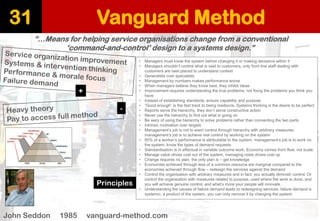 Vanguard Method 
31 
“…Means for helping service organisations change from a conventional 
‘command-and-control’ design to a systems design.” 
John Seddon 1985 vanguard-method.com 
•Managers must know the system before changing it or making decisions within it 
•Managers shouldn’t control what is said to customers, only front line staff dealing with customers are best placed to understand context 
•Generalists over specialists 
•Management by numbers makes performance worse 
•When managers believe they know best, they inhibit ideas 
•Improvement requires understanding the true problems, not fixing the problems you think you have 
•Instead of establishing standards, ensure capability and purpose 
•“Good enough” is the fast track to being mediocre. Systems thinking is the desire to be perfect 
•Reports serve the hierarchy, they don’t serve constructive action 
•Never use the hierarchy to find out what is going on 
•Be wary of using the hierarchy to solve problems rather than connecting the two parts 
•Intrinsic motivation over targets 
•Management’s job is not to exert control through hierarchy with arbitrary measures, management’s job is to achieve real control by working on the system 
•95% of a worker’s performance is attributable to the system, management’s job is to work on the system, know the types of demand requests 
•Standardisation is in effectual in variable outcome work. Economy comes from flow, not scale. 
•Manage value drives cost out of the system, managing costs drives cost up 
•Change requires no plan, the only plan is –get knowledge 
•Economies achieved through less of a common resource are marginal compared to the economies achieved through flow –redesign the services against the demand 
•Control the organisation with arbitrary measures and in fact, you actually diminish control. Or control the organisation with measures related to purpose, used where the work is done, and you will achieve genuine control, and what’s more your people will innovate. 
•Understanding the causes of failure demand leads to redesigning services; failure demand is systemic, a product of the system, you can only remove it by changing the system 
Principles 
+ 
-  