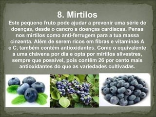 8. Mirtilos
Este pequeno fruto pode ajudar a prevenir uma série de
doenças, desde o cancro a doenças cardíacas. Pensa
nos mirtilos como anti-ferrugem para a tua massa
cinzenta. Além de serem ricos em fibras e vitaminas A
e C, também contém antioxidantes. Come o equivalente
a uma chávena por dia e opta por mirtilos silvestres,
sempre que possível, pois contêm 26 por cento mais
antioxidantes do que as variedades cultivadas.
 