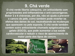 9. Chá verde
O chá verde liberta catequina, um antioxidante com
propriedades anti-inflamatórias e anti-cancerígenas.
Beber 2 a 6 chávenas, por dia, não só ajuda a prevenir
o cancro de pele, como também pode reverter os
efeitos dos danos do sol, neutralizando as mudanças
que aparecem na pele exposta. O chá verde também
contém outro antioxidante chamado epigalocatequina
galato (EGCG), que pode aumentar a tua saúde
cardiovascular e reduzir o risco de aparecimento da
maior parte dos tipos de cancro.
 