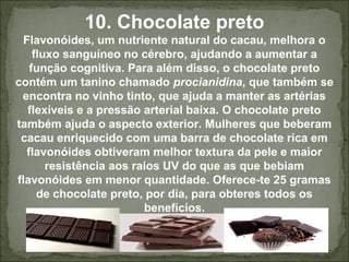 10. Chocolate preto
Flavonóides, um nutriente natural do cacau, melhora o
fluxo sanguíneo no cérebro, ajudando a aumentar a
função cognitiva. Para além disso, o chocolate preto
contém um tanino chamado procianidina, que também se
encontra no vinho tinto, que ajuda a manter as artérias
flexíveis e a pressão arterial baixa. O chocolate preto
também ajuda o aspecto exterior. Mulheres que beberam
cacau enriquecido com uma barra de chocolate rica em
flavonóides obtiveram melhor textura da pele e maior
resistência aos raios UV do que as que bebiam
flavonóides em menor quantidade. Oferece-te 25 gramas
de chocolate preto, por dia, para obteres todos os
benefícios.
 