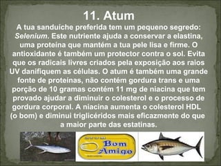 11. Atum
A tua sanduíche preferida tem um pequeno segredo:
Selenium. Este nutriente ajuda a conservar a elastina,
uma proteína que mantém a tua pele lisa e firme. O
antioxidante é também um protector contra o sol. Evita
que os radicais livres criados pela exposição aos raios
UV danifiquem as células. O atum é também uma grande
fonte de proteínas, não contém gordura trans e uma
porção de 10 gramas contém 11 mg de niacina que tem
provado ajudar a diminuir o colesterol e o processo de
gordura corporal. A niacina aumenta o colesterol HDL
(o bom) e diminui triglicéridos mais eficazmente do que
a maior parte das estatinas.
 