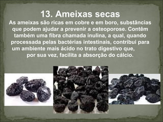 13. Ameixas secas
As ameixas são ricas em cobre e em boro, substâncias
que podem ajudar a prevenir a osteoporose. Contêm
também uma fibra chamada inulina, a qual, quando
processada pelas bactérias intestinais, contribui para
um ambiente mais ácido no trato digestivo que,
por sua vez, facilita a absorção do cálcio.
 