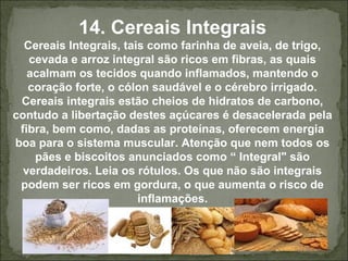14. Cereais Integrais
Cereais Integrais, tais como farinha de aveia, de trigo,
cevada e arroz integral são ricos em fibras, as quais
acalmam os tecidos quando inflamados, mantendo o
coração forte, o cólon saudável e o cérebro irrigado.
Cereais integrais estão cheios de hidratos de carbono,
contudo a libertação destes açúcares é desacelerada pela
fibra, bem como, dadas as proteínas, oferecem energia
boa para o sistema muscular. Atenção que nem todos os
pães e biscoitos anunciados como “ Integral" são
verdadeiros. Leia os rótulos. Os que não são integrais
podem ser ricos em gordura, o que aumenta o risco de
inflamações.
 