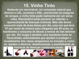15. Vinho Tinto
Nadando em resveratrol, um composto natural que
diminui o LDL, aumenta o HDL, prevenindo os coágulos
de sangue, o vinho tinto pode realmente ser um salva-
vidas. Resveratrol pode prevenir ou retardar o
aparecimento de doenças crónicas. Mas não deves
consumir mais de duas doses por dia, uma vez que tens
97 por cento de chance para chegares aos 85 anos, se
mantiveres o consumo de álcool a menos de três bebidas
por dia. Vin rouge é também uma excelente fonte de
flavonóides, antioxidantes que ajudam a proteger o
revestimento dos vasos sanguíneos no coração e, como
tal, ajudam a diminuir, drasticamente, a possibilidade de
morreres de doenças cardiovasculares.
 