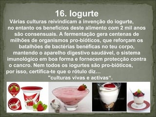 16. Iogurte
Várias culturas reivindicam a invenção do iogurte,
no entanto os benefícios deste alimento com 2 mil anos
são consensuais. A fermentação gera centenas de
milhões de organismos pro-bióticos, que reforçam os
batalhões de bactérias benéficas no teu corpo,
mantendo o aparelho digestivo saudável, o sistema
imunológico em boa forma e fornecem protecção contra
o cancro. Nem todos os iogurtes são pro-bióticos,
por isso, certifica-te que o rótulo diz…
"culturas vivas e activas“.
 