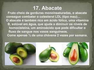 17. Abacate
Fruto cheio de gorduras monoinsaturadas, o abacate
consegue combater o colesterol LDL (tipo mau)…
O abacate é também rico em ácido fólico, uma vitamina
B, solúvel em água, que ajuda a diminuir os níveis de
homocisteína, um aminoácido que pode dificultar o
fluxo de sangue nos vasos sanguíneos.
Come apenas ¼ de uma chávena 2 vezes por semana.
 