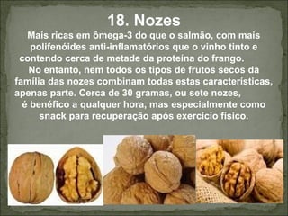18. Nozes
Mais ricas em ômega-3 do que o salmão, com mais
polifenóides anti-inflamatórios que o vinho tinto e
contendo cerca de metade da proteína do frango.
No entanto, nem todos os tipos de frutos secos da
família das nozes combinam todas estas características,
apenas parte. Cerca de 30 gramas, ou sete nozes,
é benéfico a qualquer hora, mas especialmente como
snack para recuperação após exercício físico.
 
