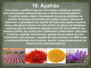 19. Açafrão
Curcumina, o polifenol que dá a tonalidade amarela ao açafrão,
tem propriedades anticancerígenase e efeitos anti-inflamatórios.
O açafrão ajuda a deter a acumulação de placas amilóides no
cérebro, bloqueios minúsculos que podem causar a doença de
Alzheimer. A prevalência do açafrão da Índia pode ajudar a explicar
porque tão poucos idosos na India sofrem da doença de Alzheimer,
enquanto que as estatísticas apontam para 13% de incidência nos
Estados Unidos, de acordo com a Alzheimer’s Association. Uma dica:
Combina o açafrão com pimenta, quando fizeres pratos de caril.
Combinado com pimenta, o açafrão da India aumenta em 1000 vezes
a biodisponibilidade da curcumina, devido à propriedade quente da
pimenta preta chamada piperina
 