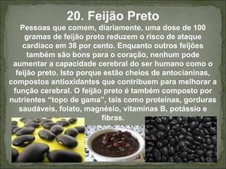 20. Feijão Preto
Pessoas que comem, diariamente, uma dose de 100
gramas de feijão preto reduzem o risco de ataque
cardíaco em 38 por cento. Enquanto outros feijões
também são bons para o coração, nenhum pode
aumentar a capacidade cerebral do ser humano como o
feijão preto. Isto porque estão cheios de antocianinas,
compostos antioxidantes que contribuem para melhorar a
função cerebral. O feijão preto é também composto por
nutrientes “topo de gama”, tais como proteínas, gorduras
saudáveis, folato, magnésio, vitaminas B, potássio e
fibras.
 