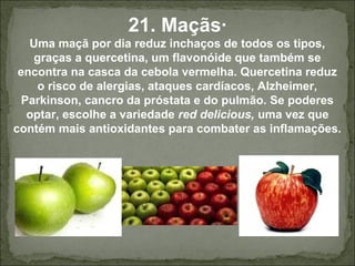 21. Maçãs·
Uma maçã por dia reduz inchaços de todos os tipos,
graças a quercetina, um flavonóide que também se
encontra na casca da cebola vermelha. Quercetina reduz
o risco de alergias, ataques cardíacos, Alzheimer,
Parkinson, cancro da próstata e do pulmão. Se poderes
optar, escolhe a variedade red delicious, uma vez que
contém mais antioxidantes para combater as inflamações.
 