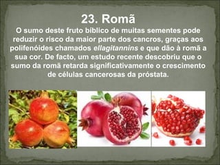 23. Romã
O sumo deste fruto bíblico de muitas sementes pode
reduzir o risco da maior parte dos cancros, graças aos
polifenóides chamados ellagitannins e que dão à romã a
sua cor. De facto, um estudo recente descobriu que o
sumo da romã retarda significativamente o crescimento
de células cancerosas da próstata.
 