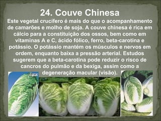 24. Couve Chinesa
Este vegetal crucífero é mais do que o acompanhamento
de camarões e molho de soja. A couve chinesa é rica em
cálcio para a constituição dos ossos, bem como em
vitaminas A e C, ácido fólico, ferro, beta-carotina e
potássio. O potássio mantém os músculos e nervos em
ordem, enquanto baixa a pressão arterial. Estudos
sugerem que a beta-carotina pode reduzir o risco de
cancros do pulmão e da bexiga, assim como a
degeneração macular (visão).
 