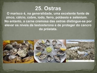 25. Ostras
O marisco é, na generalidade, uma excelente fonte de
zinco, cálcio, cobre, iodo, ferro, potássio e selenium.
No entanto, a carne cremosa das ostras distingue-se por
elevar os níveis da testosterona e de proteger do cancro
da próstata.
 