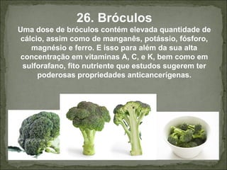 26. Bróculos
Uma dose de bróculos contém elevada quantidade de
cálcio, assim como de manganês, potássio, fósforo,
magnésio e ferro. E isso para além da sua alta
concentração em vitaminas A, C, e K, bem como em
sulforafano, fito nutriente que estudos sugerem ter
poderosas propriedades anticancerígenas.
 