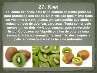27. Kiwi
Tal como bananas, este fruto contém bastante potássio
para protecção dos ossos. Os Kiwis são igualmente ricos
em vitamina C e em luteína, um carotenóide que ajuda a
reduzir o risco de doenças cardíacas. Tenta comer pelo
menos um ou dois kiwis por semana após o exercício
físico. Coloca-os no frigorífico, a fim de obteres uma
sensação fresca e energizante, mas não descasques a
pele: é comestível e está cheia de nutrientes
 