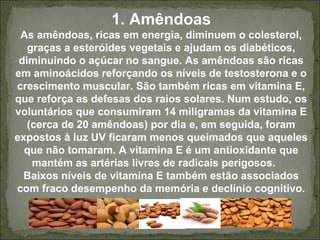 1. Amêndoas
As amêndoas, ricas em energia, diminuem o colesterol,
graças a esteróides vegetais e ajudam os diabéticos,
diminuindo o açúcar no sangue. As amêndoas são ricas
em aminoácidos reforçando os níveis de testosterona e o
crescimento muscular. São também ricas em vitamina E,
que reforça as defesas dos raios solares. Num estudo, os
voluntários que consumiram 14 miligramas da vitamina E
(cerca de 20 amêndoas) por dia e, em seguida, foram
expostos à luz UV ficaram menos queimados que aqueles
que não tomaram. A vitamina E é um antioxidante que
mantém as artérias livres de radicais perigosos.
Baixos níveis de vitamina E também estão associados
com fraco desempenho da memória e declínio cognitivo.
 