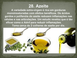 28. Azeite
A variedade extra-virgem é rica em gorduras
monoinsaturadas com efeitos benéficos. Os ácidos
gordos e polifenóis do azeite reduzem inflamações nas
células e nas articulações. Um estudo revelou que é tão
eficaz como o Advil para reduzir inflamações.
Toma cerca de 2 colheres de azeite por dia.
 