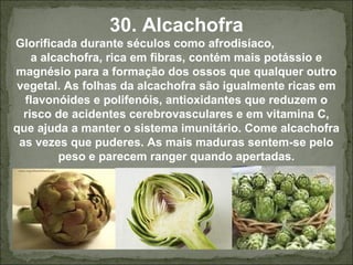 30. Alcachofra
Glorificada durante séculos como afrodisíaco,
a alcachofra, rica em fibras, contém mais potássio e
magnésio para a formação dos ossos que qualquer outro
vegetal. As folhas da alcachofra são igualmente ricas em
flavonóides e polifenóis, antioxidantes que reduzem o
risco de acidentes cerebrovasculares e em vitamina C,
que ajuda a manter o sistema imunitário. Come alcachofra
as vezes que puderes. As mais maduras sentem-se pelo
peso e parecem ranger quando apertadas.
 