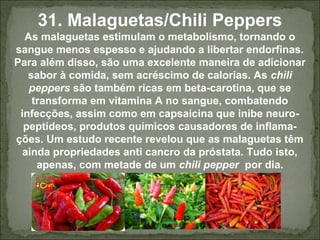 31. Malaguetas/Chili Peppers
As malaguetas estimulam o metabolismo, tornando o
sangue menos espesso e ajudando a libertar endorfinas.
Para além disso, são uma excelente maneira de adicionar
sabor à comida, sem acréscimo de calorias. As chili
peppers são também ricas em beta-carotina, que se
transforma em vitamina A no sangue, combatendo
infecções, assim como em capsaicina que inibe neuro-
peptídeos, produtos químicos causadores de inflama-
ções. Um estudo recente revelou que as malaguetas têm
ainda propriedades anti cancro da próstata. Tudo isto,
apenas, com metade de um chili pepper por dia.
 
