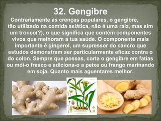 32. Gengibre
Contrariamente às crenças populares, o gengibre,
tão utilizado na comida asiática, não é uma raiz, mas sim
um tronco(?), o que significa que contém componentes
vivos que melhoram a tua saúde. O componente mais
importante é gingerol, um supressor do cancro que
estudos demonstram ser particularmente eficaz contra o
do colon. Sempre que possas, corta o gengibre em fatias
ou mói-o fresco e adiciona-o a peixe ou frango marinando
em soja. Quanto mais aguentares melhor.
 