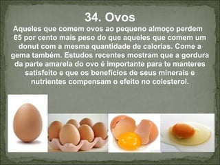 34. Ovos
Aqueles que comem ovos ao pequeno almoço perdem
65 por cento mais peso do que aqueles que comem um
donut com a mesma quantidade de calorias. Come a
gema também. Estudos recentes mostram que a gordura
da parte amarela do ovo é importante para te manteres
satisfeito e que os benefícios de seus minerais e
nutrientes compensam o efeito no colesterol.
 