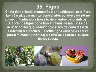 35. Figos
Cheia de potássio, manganês e antioxidantes, esta fruta
também ajuda a manter controlados os níveis de pH no
corpo, dificultando a invasão de agentes patogénicos.
A fibra nos figos pode baixar níveis de insulina e de
açúcar no sangue, reduzindo o risco de diabetes e de
síndroma metabólico. Escolhe figos com pele escura
(contêm mais nutrientes) e come-os sozinhos ou com
frutos secos.
 