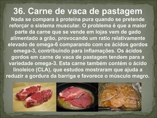 36. Carne de vaca de pastagem
Nada se compara à proteína pura quando se pretende
reforçar o sistema muscular. O problema é que a maior
parte da carne que se vende em lojas vem de gado
alimentado a grão, provocando um ratio relativamente
elevado de omega-6 comparando com os ácidos gordos
omega-3, contribuindo para inflamações. Os ácidos
gordos em carne de vaca de pastagem tendem para a
variedade omega-3. Esta carne também contém o ácido
linoleico (CLA), que estudos mostraram que ajuda a
reduzir a gordura da barriga e favorece o músculo magro.
 