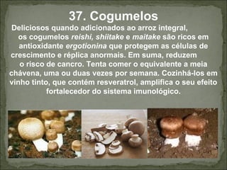 37. Cogumelos
Deliciosos quando adicionados ao arroz integral,
os cogumelos reishi, shiitake e maitake são ricos em
antioxidante ergotionina que protegem as células de
crescimento e réplica anormais. Em suma, reduzem
o risco de cancro. Tenta comer o equivalente a meia
chávena, uma ou duas vezes por semana. Cozinhá-los em
vinho tinto, que contém resveratrol, amplifica o seu efeito
fortalecedor do sistema imunológico.
 