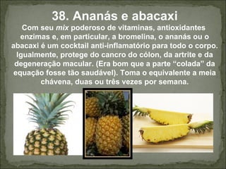 38. Ananás e abacaxi
Com seu mix poderoso de vitaminas, antioxidantes
enzimas e, em particular, a bromelina, o ananás ou o
abacaxi é um cocktail anti-inflamatório para todo o corpo.
Igualmente, protege do cancro do cólon, da artrite e da
degeneração macular. (Era bom que a parte “colada” da
equação fosse tão saudável). Toma o equivalente a meia
chávena, duas ou três vezes por semana.
 