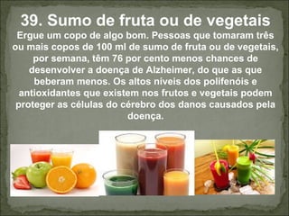 39. Sumo de fruta ou de vegetais
Ergue um copo de algo bom. Pessoas que tomaram três
ou mais copos de 100 ml de sumo de fruta ou de vegetais,
por semana, têm 76 por cento menos chances de
desenvolver a doença de Alzheimer, do que as que
beberam menos. Os altos níveis dos polifenóis e
antioxidantes que existem nos frutos e vegetais podem
proteger as células do cérebro dos danos causados pela
doença.
 
