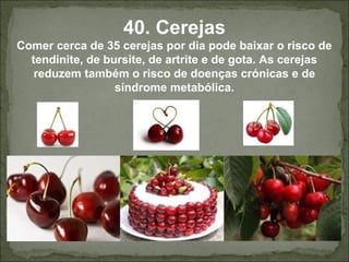 40. Cerejas
Comer cerca de 35 cerejas por dia pode baixar o risco de
tendinite, de bursite, de artrite e de gota. As cerejas
reduzem também o risco de doenças crónicas e de
síndrome metabólica.
 
