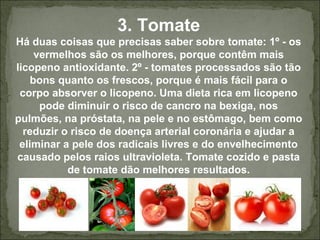 3. Tomate
Há duas coisas que precisas saber sobre tomate: 1º - os
vermelhos são os melhores, porque contêm mais
licopeno antioxidante. 2º - tomates processados são tão
bons quanto os frescos, porque é mais fácil para o
corpo absorver o licopeno. Uma dieta rica em licopeno
pode diminuir o risco de cancro na bexiga, nos
pulmões, na próstata, na pele e no estômago, bem como
reduzir o risco de doença arterial coronária e ajudar a
eliminar a pele dos radicais livres e do envelhecimento
causado pelos raios ultravioleta. Tomate cozido e pasta
de tomate dão melhores resultados.
 