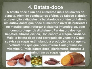 4. Batata-doce
A batata doce é um dos alimentos mais saudáveis do
planeta. Além de combater os efeitos do tabaco e ajudar
a prevenção a diabetes, a batata-doce contém glutationa,
um antioxidante que pode aumentar o nível de nutrientes
no metabolismo, reforçar o sistema imunológico, bem
como proteger da Alzheimer, Parkinson, doença
hepática, fibrose cística, HIV, cancro e ataque cardíaco.
Mais: a batata doce está carregada de vitamina C que
suaviza as rugas estimulando a produção de colagénio.
Voluntários que que consumiram 4 miligramas de
vitamina C (meia batata doce) diariamente, durante 3
anos, diminuíram as rugas em 11%.
 