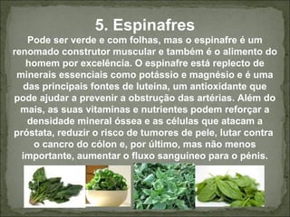 5. Espinafres
Pode ser verde e com folhas, mas o espinafre é um
renomado construtor muscular e também é o alimento do
homem por excelência. O espinafre está replecto de
minerais essenciais como potássio e magnésio e é uma
das principais fontes de luteína, um antioxidante que
pode ajudar a prevenir a obstrução das artérias. Além do
mais, as suas vitaminas e nutrientes podem reforçar a
densidade mineral óssea e as células que atacam a
próstata, reduzir o risco de tumores de pele, lutar contra
o cancro do cólon e, por último, mas não menos
importante, aumentar o fluxo sanguíneo para o pénis.
 