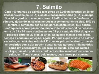 7. Salmão
Cada 100 gramas de salmão tem cerca de 2.000 miligramas de ácido
docosahexaenóico (DHA) e ácido eicosapentaenóico (EPA) e omega-
3, ácidos gordos que servem como lubrificante para o hardware do
cérebro, ajudando as células nervosas a comunicar entre elas. 35% do
cérebro é composto por ácidos gordos como estes, que podem
enfraquecer com o passar do tempo. O tecido cerebral de pessoas
entre os 65 e 80 anos contém menos 22 por cento de DHA do que as
pessoas entre os 29 e os 35 anos. Se queres manter a tua idade,
começa a consumir ômega-3, agora. Por que é que o facto do salmão
ser selvagem é tão importante? Porque os peixes de viveiro, que são
engordados com soja, podem conter tantas gorduras inflamatórias
como um cheeseburger. Em caso de dúvida, opta por salmão
sockeye, que não pode ser criado em viveiro, mantendo-se sempre
selvagem. Tenta comer, pelo menos, duas vezes por semana.
 