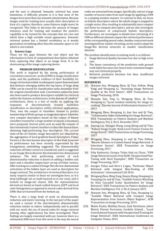 International Journal of Trend in Scientific Research and Development (IJTSRD) @ www.ijtsrd.com eISSN: 2456-6470
@ IJTSRD | Unique Paper ID – IJTSRD29969 | Volume – 4 | Issue – 2 | January-February 2020 Page 212
and the user is obtained. Semantic retrieval has some
limitations. A difficulty present in it is that most of the
images have more thanonesemanticinterpretation.Because
images used for training have usually short description in
form of a caption, therefore, some features might never be
recognized. This helps to decrease the amount of images
instances used for training and weakens the system’s
capability to be trained for the concepts that are rare and
which have a high variable visual appearance. Semantic
retrieval system has a limited vocabulary so it mostly
generalizes everything other than the semantic space i.e. for
which is not trained.
2. Sensory Gaps
These are the gaps between the real object and the
information in form of computational description obtained
from capturing that object in an image form. It is the
shortcoming of the image capturing device.
IV. PROBLEM IDENTIFICATION
This work is inspired by the strong performance of
convolution neural net- works (CNN) in image classification
tasks, and the qualitative evidence of their feasibility for
image retrieval provided.Asubsequentreportdemonstrated
that features emerging within the top layers of large deep
CNNs can be reused for classification tasks dissimilar from
the original classification task. Convolution networks have
also been used to produce descriptors suitable for retrieval
within the Siamese architectures. Inthedomainofshallow"
architectures, there is a line of works on applying the
responses of discriminatively trained multiclass
classification as descriptors within retrieval applications.
Thus, uses the output of classifiers trained to predict
membership of Flickr groups as imagedescriptors.Likewise,
very compact descriptors based on the output of binary
classifiers trained for a large number of classes (classiness)
were proposed. Several work such as used the outputs of
discriminatively trained classifiers to describe human faces,
obtaining high-performing face descriptors. The current
state-of-the-art holistic image descriptors are obtained by
the aggregation of local gradient-based descriptors. Fisher
Vectors is the best known descriptor of this kind, however
its performance has been recently superseded by the
triangulation embedding suggested. The dimensionality
reduction of Fisher vectors is considered, and it is suggested
to use Image-Nettodiscover discriminativelow-dimensional
subspace. The best performing variant of such
dimensionality reduction is based on adding a hidden unit
layer and a classifier output layer on top of Fisher vectors.
After training on a subset of Image-Net, thelow-dimensional
activations of the hidden layer are used as descriptors for
image retrieval. The architecture of retrieval therefore is in
many respects similar to those we investigate here, as it is
deep (although not as multi-layered as in our case), and is
trained on image-net classes. Still, the representations
derived are based on hand-crafted features (SIFT and local
color histograms) as opposed to neural codes derived from
CNNs that are learned from the bottom up.
There is also a large body of work on dimensionality
reduction and metric learning. In the last part of the paper
we used a variant of the discriminative dimensionality
reduction similar to others. Independently and in parallel
with our work, the use of neural codes for image retrieval
(among other applications) has been investigated. Their
findings are largely consistent with our; however there is a
substantial difference from this work in the way the neural
codes are extracted from images. Specifically, extract a large
number of neural codes from each image by applying a CNN
in a jumping window manner. In contrast to that, we focus
on holistic descriptors where the whole image is mapped to
a single vector, thus resulting in substantially more compact
and faster-to-compute descriptors, and we also investigate
the performance of compressed holistic descriptors.
Furthermore, we investigate in details how retraining of a
CNN on different datasets impact the retrieval performance
of the corresponding neural codes.Anotherconcurrentwork
investigated how similar retraining can be used to adapt the
Image-Net derived networks to smaller classification
datasets.
The problem identification in existing work is as follows:
1. Image Retrieval Quality becomes low due to high error
rate.
2. The linear consistency of the prediction with ground
truth labels becomes low, hencemoreconsistentimages
may not retrieved properly.
3. Retrieval prediction becomes low then, insufficient
images retrieved.
REFERENCES
[1] Shaoyan Sun, Wengang Zhou, Qi Tian, Fellow, Ming
Yang and Houqiang Li, “Assessing Image Retrieval
Quality at the First Glance”, IEEE Transactions on
Image Processing, 2018.
[2] Shaoyan Sun, Ying Li, Wengang Zhou, Qi Tian,
Houqiang Li, “Local residual similarity for image re-
ranking”, Elsevier Journal of Information Sciences417,
2017.
[3] Wengang Zhou, Houqiang Li, Jian Sun and Qi Tian,
“Collaborative Index Embedding for Image Retrieval”,
IEEE Transactions on Pattern Analysis and Machine
Intelligence, Vol. 2, No.5, December 2017.
[4] Ziqiong Liu, Shengjin Wang, Liang Zheng and Qi Tian,
“Robust Image Graph: Rank-Level Feature Fusion for
Image Search”, IEEETransactionsonImageProcessing,
2017.
[5] Wengang Zhou, Houqiang Li and Qi Tian Fellow,
“Recent Advance in Content-based Image Retrieval: A
Literature Survey”, IEEE Transaction on Image
Processing, 2017.
[6] Filip Radenovic Giorgos Tolias Ond_rej Chum, “CNN
Image Retrieval Learns from BoW: UnsupervisedFine-
Tuning with Hard Examples”, IEEE Transaction on
Image Processing, 2017.
[7] Giorgos Tolias and Herv´e J´egou, “Particular Object
Retrieval with Integral Max-Pooling of CNN
Activations”, International CLR 2016.
[8] Wengang Zhou, Ming Yang, Xiaoyu Wang, Houqiang Li,
Yuanqing Lin and Qi Tian, “Scalable Feature Matching
by Dual Cascaded Scalar Quantization for Image
Retrieval”, IEEE Transactions on Pattern Analysis and
Machine Intelligence, Vol. 2, No.4, January 2015.
[9] Shaoyan Sun, Wengang Zhou, Qi Tian, Houqiang Li,
“Scalable Object Retrieval with Compact Image
Representation from Generic Object Regions”, ACM
Transaction on Image Processing, 2015.
[10] Mattis Paulin, Matthijs Douze, Zaid Harchaoui, Julien
Mairal, Florent Perronnin, Cordelia Schmid , “Local
Convolutional FeatureswithUnsupervisedTrainingfor
Image Retrieval”, IEEE International Conference on
Computer Vision, 2015.
 