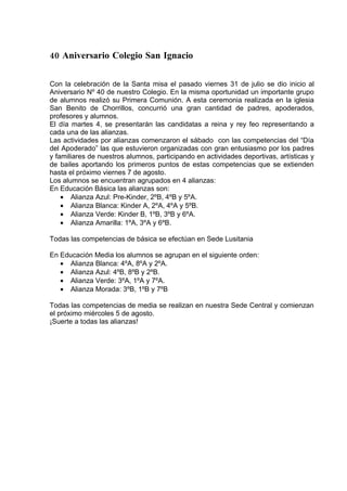 40 Aniversario Colegio San Ignacio

Con la celebración de la Santa misa el pasado viernes 31 de julio se dio inicio al
Aniversario Nº 40 de nuestro Colegio. En la misma oportunidad un importante grupo
de alumnos realizó su Primera Comunión. A esta ceremonia realizada en la iglesia
San Benito de Chorrillos, concurrió una gran cantidad de padres, apoderados,
profesores y alumnos.
El día martes 4, se presentarán las candidatas a reina y rey feo representando a
cada una de las alianzas.
Las actividades por alianzas comenzaron el sábado con las competencias del “Día
del Apoderado” las que estuvieron organizadas con gran entusiasmo por los padres
y familiares de nuestros alumnos, participando en actividades deportivas, artísticas y
de bailes aportando los primeros puntos de estas competencias que se extienden
hasta el próximo viernes 7 de agosto.
Los alumnos se encuentran agrupados en 4 alianzas:
En Educación Básica las alianzas son:
    • Alianza Azul: Pre-Kinder, 2ºB, 4ºB y 5ºA.
    • Alianza Blanca: Kinder A, 2ºA, 4ºA y 5ºB.
    • Alianza Verde: Kinder B, 1ºB, 3ºB y 6ºA.
    • Alianza Amarilla: 1ºA, 3ºA y 6ºB.

Todas las competencias de básica se efectúan en Sede Lusitania

En Educación Media los alumnos se agrupan en el siguiente orden:
   • Alianza Blanca: 4ºA, 8ºA y 2ºA.
   • Alianza Azul: 4ºB, 8ºB y 2ºB.
   • Alianza Verde: 3ºA, 1ºA y 7ºA.
   • Alianza Morada: 3ºB, 1ºB y 7ºB

Todas las competencias de media se realizan en nuestra Sede Central y comienzan
el próximo miércoles 5 de agosto.
¡Suerte a todas las alianzas!
 