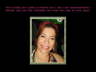 Uma só idade para a gente se encontrar com a vida e viver apaixonadamente e
desfrutar tudo com toda intensidade sem medo nem culpa de sentir prazer.
 