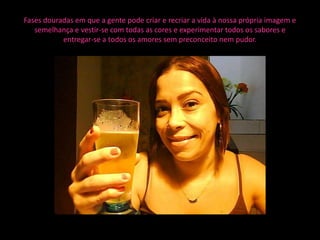 Fases douradas em que a gente pode criar e recriar a vida à nossa própria imagem e
   semelhança e vestir-se com todas as cores e experimentar todos os sabores e
           entregar-se a todos os amores sem preconceito nem pudor.
 